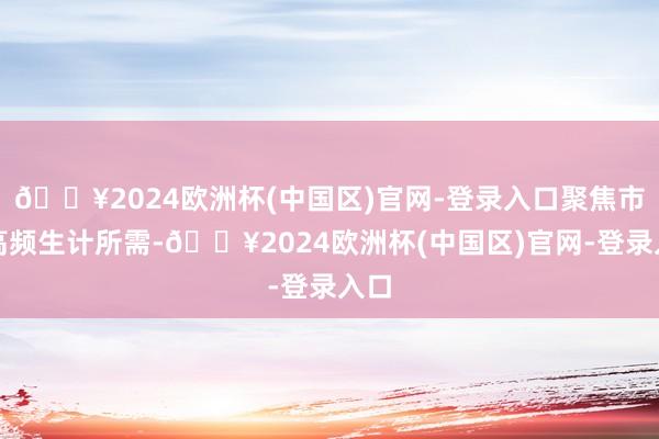 🔥2024欧洲杯(中国区)官网-登录入口聚焦市民高频生计所需-🔥2024欧洲杯(中国区)官网-登录入口