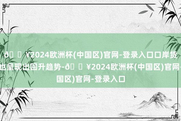 🔥2024欧洲杯(中国区)官网-登录入口口岸货色迷糊量也呈现出回升趋势-🔥2024欧洲杯(中国区)官网-登录入口