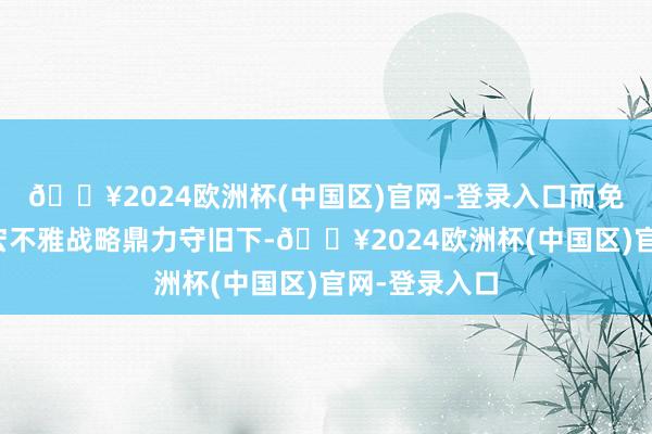 🔥2024欧洲杯(中国区)官网-登录入口而免税集团则在宏不雅战略鼎力守旧下-🔥2024欧洲杯(中国区)官网-登录入口