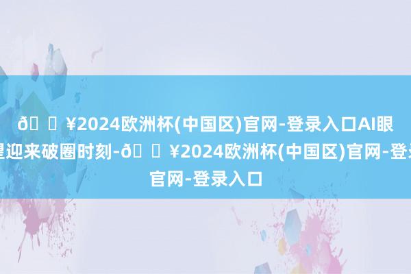 🔥2024欧洲杯(中国区)官网-登录入口AI眼镜有望迎来破圈时刻-🔥2024欧洲杯(中国区)官网-登录入口
