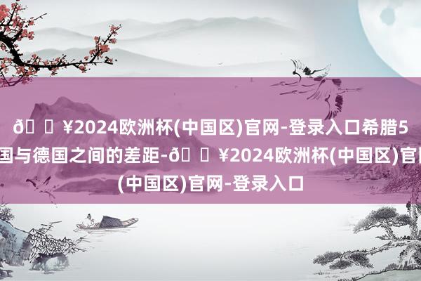 🔥2024欧洲杯(中国区)官网-登录入口希腊56天……法国与德国之间的差距-🔥2024欧洲杯(中国区)官网-登录入口
