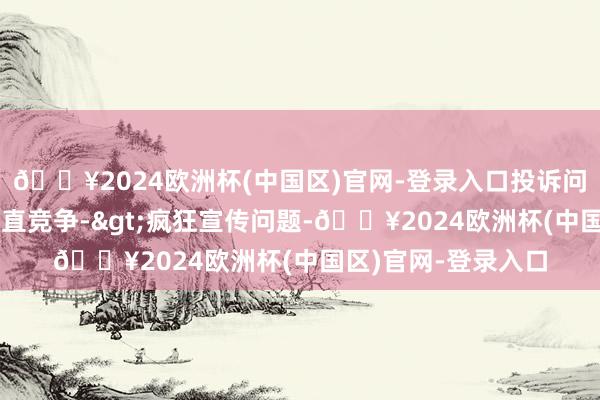 🔥2024欧洲杯(中国区)官网-登录入口投诉问题：可能存在不梗直竞争->疯狂宣传问题-🔥2024欧洲杯(中国区)官网-登录入口