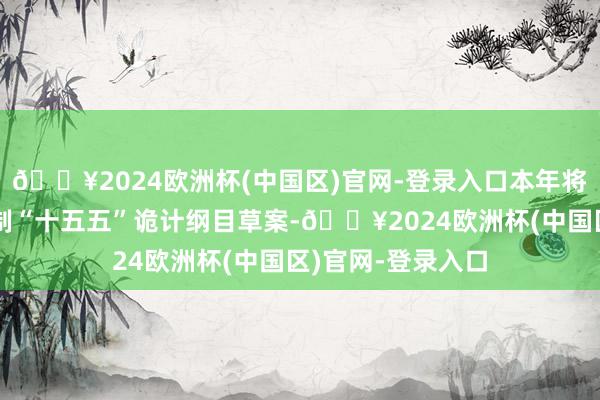 🔥2024欧洲杯(中国区)官网-登录入口本年将与各方面共同编制“十五五”诡计纲目草案-🔥2024欧洲杯(中国区)官网-登录入口