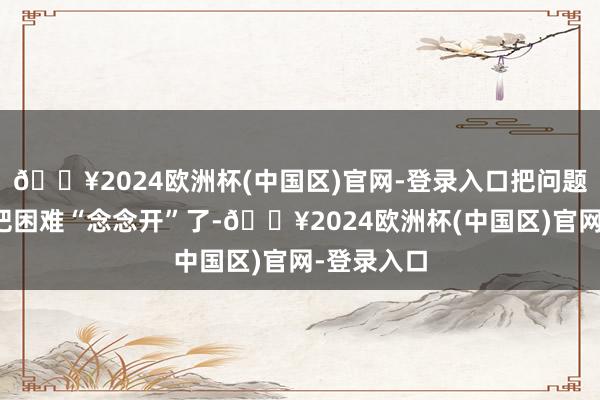 🔥2024欧洲杯(中国区)官网-登录入口把问题看全面、把困难“念念开”了-🔥2024欧洲杯(中国区)官网-登录入口