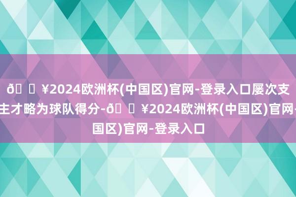 🔥2024欧洲杯(中国区)官网-登录入口屡次支配个东谈主才略为球队得分-🔥2024欧洲杯(中国区)官网-登录入口