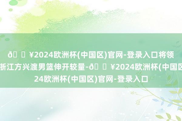 🔥2024欧洲杯(中国区)官网-登录入口将领先与定约领头羊浙江方兴渡男篮伸开较量-🔥2024欧洲杯(中国区)官网-登录入口