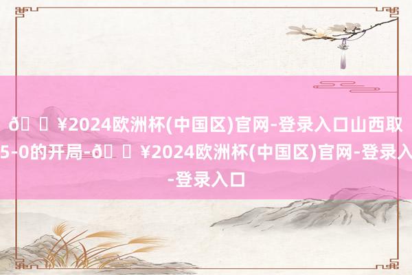 🔥2024欧洲杯(中国区)官网-登录入口山西取得5-0的开局-🔥2024欧洲杯(中国区)官网-登录入口