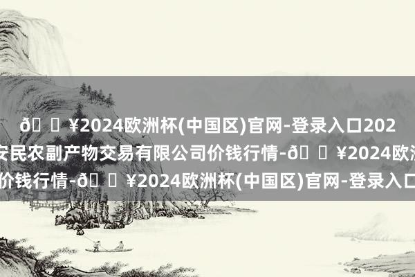 🔥2024欧洲杯(中国区)官网-登录入口2025年3月23日马鞍山市安民农副产物交易有限公司价钱行情-🔥2024欧洲杯(中国区)官网-登录入口