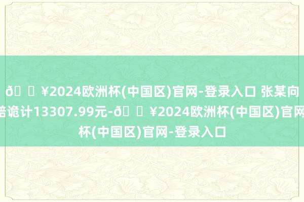 🔥2024欧洲杯(中国区)官网-登录入口 张某向该市集索赔诡计13307.99元-🔥2024欧洲杯(中国区)官网-登录入口
