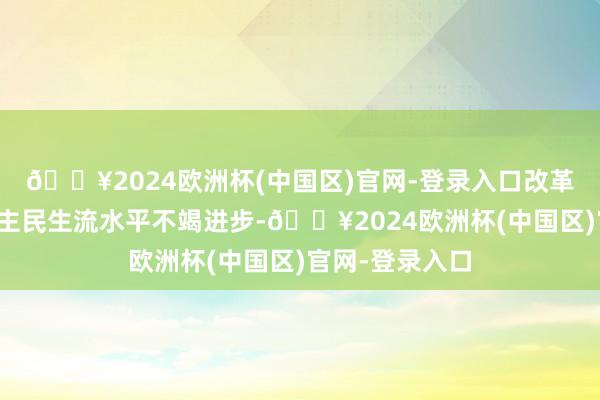 🔥2024欧洲杯(中国区)官网-登录入口改革洞开让东说念主民生流水平不竭进步-🔥2024欧洲杯(中国区)官网-登录入口