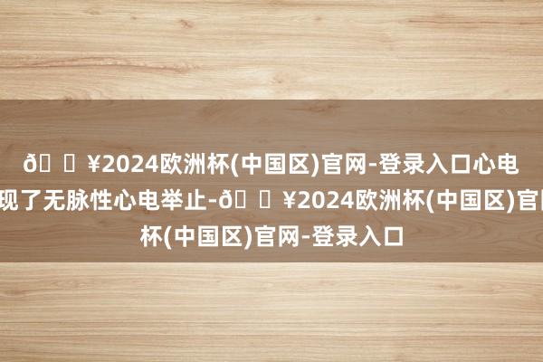 🔥2024欧洲杯(中国区)官网-登录入口心电监护表露出现了无脉性心电举止-🔥2024欧洲杯(中国区)官网-登录入口