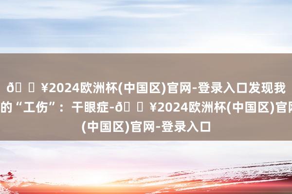 🔥2024欧洲杯(中国区)官网-登录入口发现我方又增了新的“工伤”：干眼症-🔥2024欧洲杯(中国区)官网-登录入口