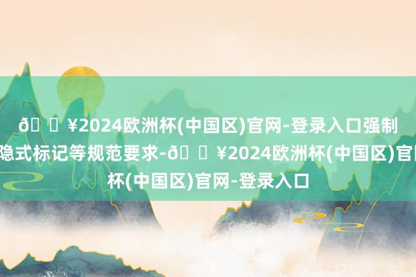 🔥2024欧洲杯(中国区)官网-登录入口强制添加显式和隐式标记等规范要求-🔥2024欧洲杯(中国区)官网-登录入口