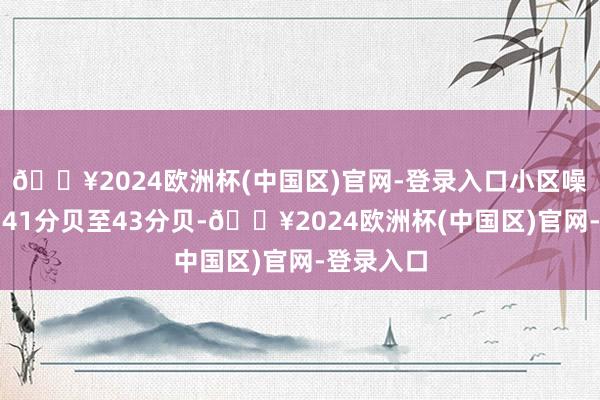 🔥2024欧洲杯(中国区)官网-登录入口小区噪声为昼间41分贝至43分贝-🔥2024欧洲杯(中国区)官网-登录入口