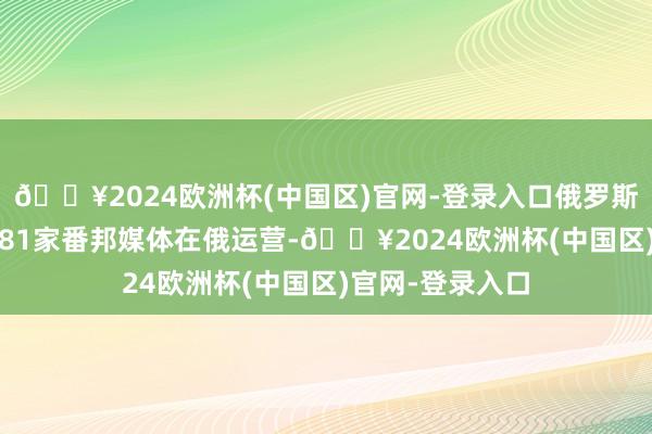 🔥2024欧洲杯(中国区)官网-登录入口俄罗斯于2024年阻遏81家番邦媒体在俄运营-🔥2024欧洲杯(中国区)官网-登录入口