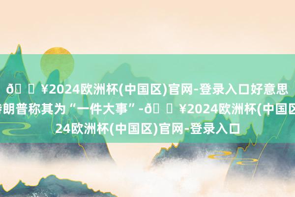 🔥2024欧洲杯(中国区)官网-登录入口好意思国总统唐纳德·特朗普称其为“一件大事”-🔥2024欧洲杯(中国区)官网-登录入口