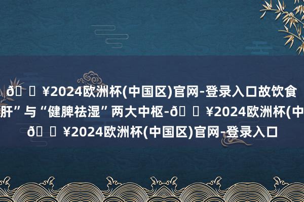 🔥2024欧洲杯(中国区)官网-登录入口故饮食顾惜需兼顾“养肝柔肝”与“健脾祛湿”两大中枢-🔥2024欧洲杯(中国区)官网-登录入口