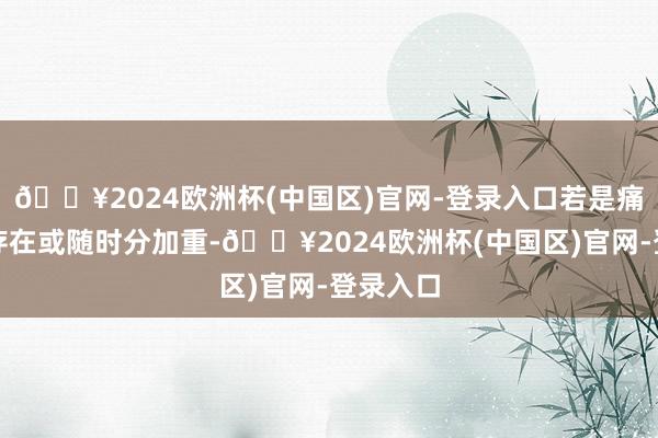 🔥2024欧洲杯(中国区)官网-登录入口若是痛苦抓续存在或随时分加重-🔥2024欧洲杯(中国区)官网-登录入口