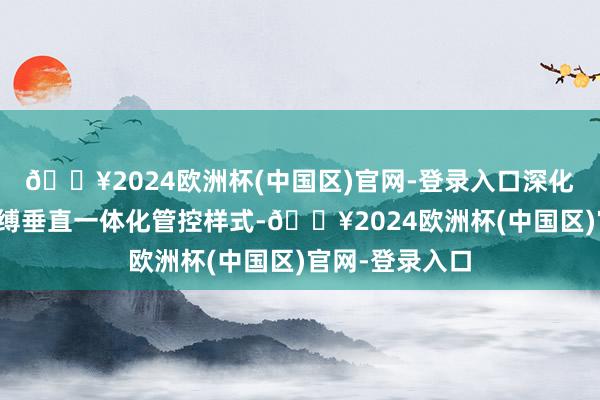 🔥2024欧洲杯(中国区)官网-登录入口深化子公司风险束缚垂直一体化管控样式-🔥2024欧洲杯(中国区)官网-登录入口