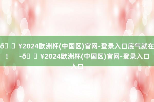 🔥2024欧洲杯(中国区)官网-登录入口底气就在！    -🔥2024欧洲杯(中国区)官网-登录入口