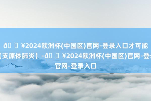 🔥2024欧洲杯(中国区)官网-登录入口才可能出现【支原体肺炎】-🔥2024欧洲杯(中国区)官网-登录入口