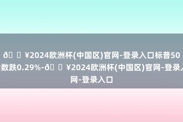 🔥2024欧洲杯(中国区)官网-登录入口标普500指数跌0.29%-🔥2024欧洲杯(中国区)官网-登录入口