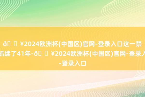 🔥2024欧洲杯(中国区)官网-登录入口这一禁令抓续了41年-🔥2024欧洲杯(中国区)官网-登录入口