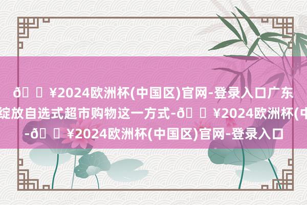 🔥2024欧洲杯(中国区)官网-登录入口广东一些沿海城市刚兴起绽放自选式超市购物这一方式-🔥2024欧洲杯(中国区)官网-登录入口
