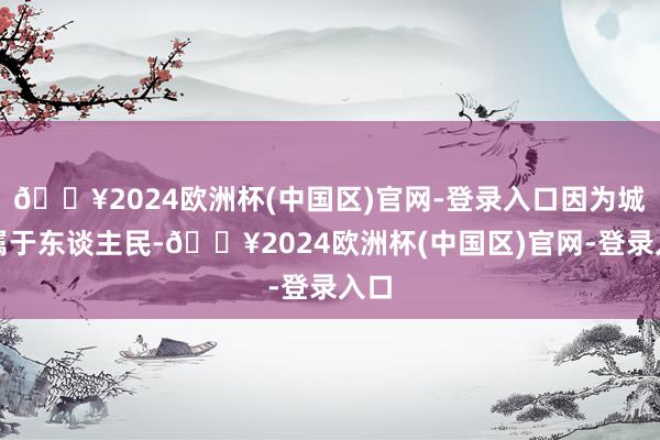 🔥2024欧洲杯(中国区)官网-登录入口因为城市属于东谈主民-🔥2024欧洲杯(中国区)官网-登录入口