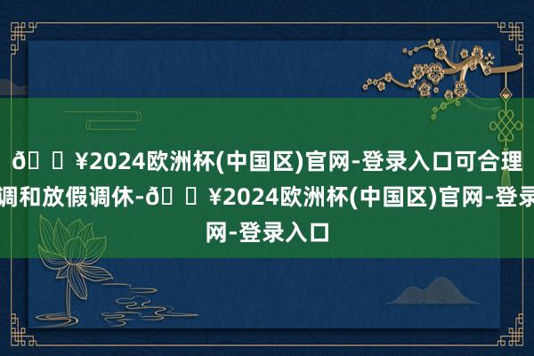 🔥2024欧洲杯(中国区)官网-登录入口可合理安排调和放假调休-🔥2024欧洲杯(中国区)官网-登录入口