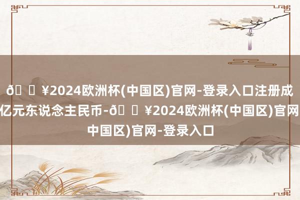 🔥2024欧洲杯(中国区)官网-登录入口注册成本高达25亿元东说念主民币-🔥2024欧洲杯(中国区)官网-登录入口