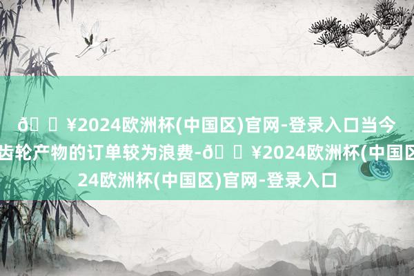 🔥2024欧洲杯(中国区)官网-登录入口当今公司新动力电驱齿轮产物的订单较为浪费-🔥2024欧洲杯(中国区)官网-登录入口
