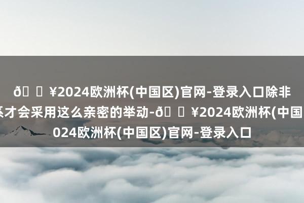 🔥2024欧洲杯(中国区)官网-登录入口除非长短常熟习的关系才会采用这么亲密的举动-🔥2024欧洲杯(中国区)官网-登录入口