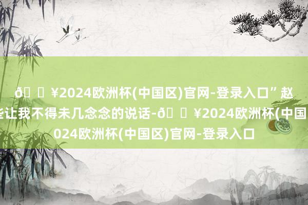 🔥2024欧洲杯(中国区)官网-登录入口”赵文飞不停发出一些让我不得未几念念的说话-🔥2024欧洲杯(中国区)官网-登录入口