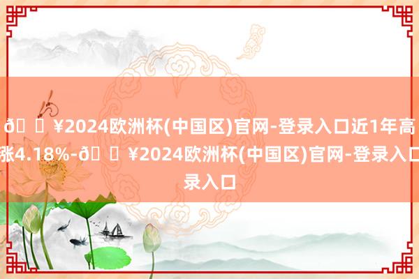🔥2024欧洲杯(中国区)官网-登录入口近1年高涨4.18%-🔥2024欧洲杯(中国区)官网-登录入口