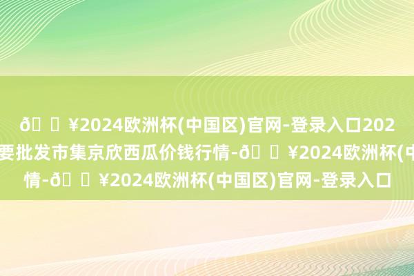🔥2024欧洲杯(中国区)官网-登录入口2024年11月16日世界主要批发市集京欣西瓜价钱行情-🔥2024欧洲杯(中国区)官网-登录入口
