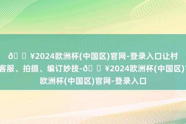 🔥2024欧洲杯(中国区)官网-登录入口让村民掌执运营、客服、拍摄、编订妙技-🔥2024欧洲杯(中国区)官网-登录入口