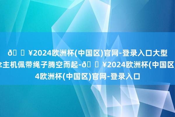 🔥2024欧洲杯(中国区)官网-登录入口大型多旋翼无东说念主机佩带绳子腾空而起-🔥2024欧洲杯(中国区)官网-登录入口