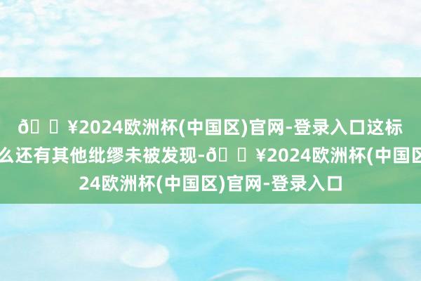🔥2024欧洲杯(中国区)官网-登录入口这标明外洋空间站要么还有其他纰缪未被发现-🔥2024欧洲杯(中国区)官网-登录入口