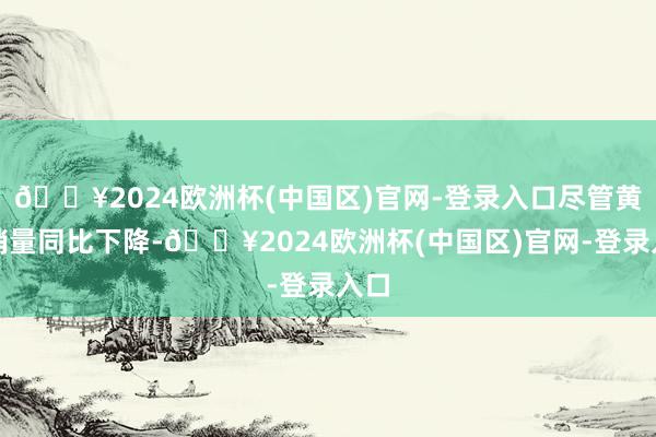 🔥2024欧洲杯(中国区)官网-登录入口尽管黄金销量同比下降-🔥2024欧洲杯(中国区)官网-登录入口
