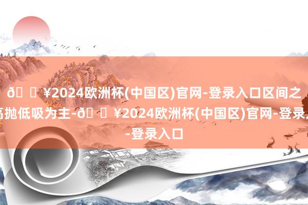 🔥2024欧洲杯(中国区)官网-登录入口区间之内高抛低吸为主-🔥2024欧洲杯(中国区)官网-登录入口