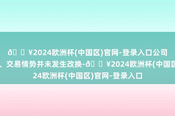 🔥2024欧洲杯(中国区)官网-登录入口公司居品、主交易务、交易情势并未发生改换-🔥2024欧洲杯(中国区)官网-登录入口