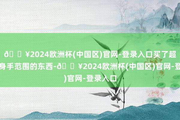 🔥2024欧洲杯(中国区)官网-登录入口买了超出我方身手范围的东西-🔥2024欧洲杯(中国区)官网-登录入口