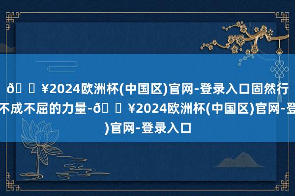 🔥2024欧洲杯(中国区)官网-登录入口固然行运有其不成不屈的力量-🔥2024欧洲杯(中国区)官网-登录入口